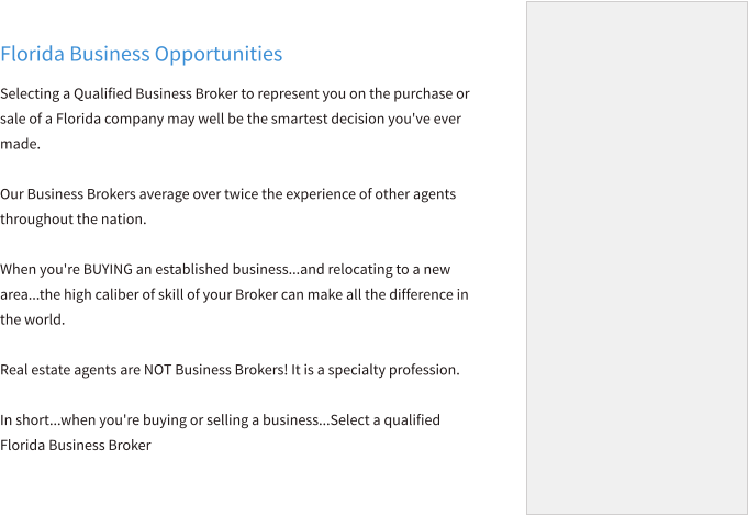 Florida Business Opportunities Selecting a Qualified Business Broker to represent you on the purchase or sale of a Florida company may well be the smartest decision you've ever made.  Our Business Brokers average over twice the experience of other agents throughout the nation.   When you're BUYING an established business...and relocating to a new area...the high caliber of skill of your Broker can make all the difference in the world.  Real estate agents are NOT Business Brokers! It is a specialty profession.   In short...when you're buying or selling a business...Select a qualified Florida Business Broker