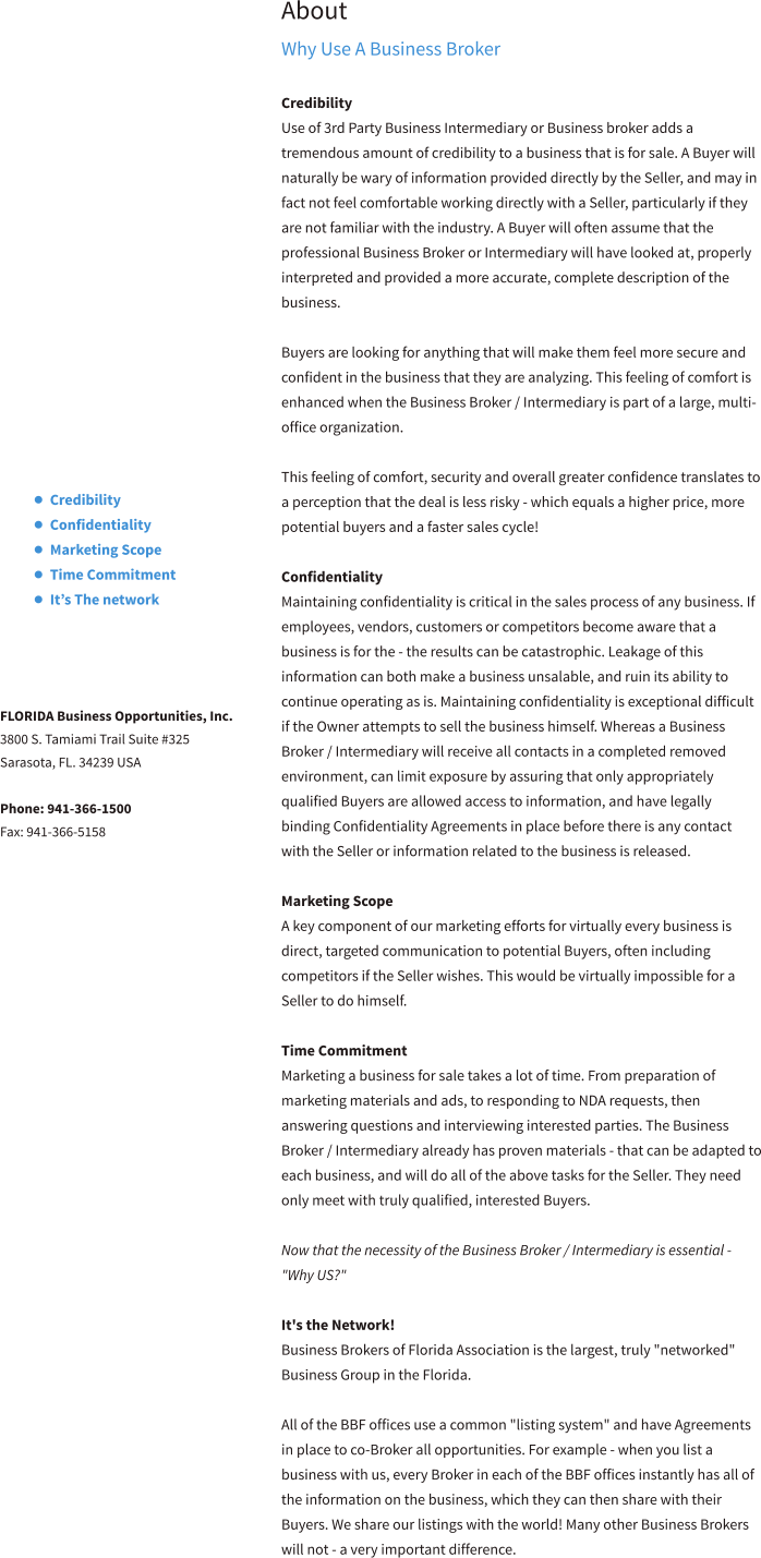 About Why Use A Business Broker  Credibility Use of 3rd Party Business Intermediary or Business broker adds a tremendous amount of credibility to a business that is for sale. A Buyer will naturally be wary of information provided directly by the Seller, and may in fact not feel comfortable working directly with a Seller, particularly if they are not familiar with the industry. A Buyer will often assume that the professional Business Broker or Intermediary will have looked at, properly interpreted and provided a more accurate, complete description of the business.   Buyers are looking for anything that will make them feel more secure and confident in the business that they are analyzing. This feeling of comfort is enhanced when the Business Broker / Intermediary is part of a large, multi-office organization.  This feeling of comfort, security and overall greater confidence translates to a perception that the deal is less risky - which equals a higher price, more potential buyers and a faster sales cycle!  Confidentiality Maintaining confidentiality is critical in the sales process of any business. If employees, vendors, customers or competitors become aware that a business is for the - the results can be catastrophic. Leakage of this information can both make a business unsalable, and ruin its ability to continue operating as is. Maintaining confidentiality is exceptional difficult if the Owner attempts to sell the business himself. Whereas a Business Broker / Intermediary will receive all contacts in a completed removed environment, can limit exposure by assuring that only appropriately qualified Buyers are allowed access to information, and have legally binding Confidentiality Agreements in place before there is any contact with the Seller or information related to the business is released.   Marketing Scope A key component of our marketing efforts for virtually every business is direct, targeted communication to potential Buyers, often including competitors if the Seller wishes. This would be virtually impossible for a Seller to do himself.   Time Commitment Marketing a business for sale takes a lot of time. From preparation of marketing materials and ads, to responding to NDA requests, then answering questions and interviewing interested parties. The Business Broker / Intermediary already has proven materials - that can be adapted to each business, and will do all of the above tasks for the Seller. They need only meet with truly qualified, interested Buyers.  Now that the necessity of the Business Broker / Intermediary is essential - "Why US?"  It's the Network! Business Brokers of Florida Association is the largest, truly "networked" Business Group in the Florida.  All of the BBF offices use a common "listing system" and have Agreements in place to co-Broker all opportunities. For example - when you list a business with us, every Broker in each of the BBF offices instantly has all of the information on the business, which they can then share with their Buyers. We share our listings with the world! Many other Business Brokers will not - a very important difference.   •	Credibility •	Confidentiality •	Marketing Scope •	Time Commitment •	It’s The network FLORIDA Business Opportunities, Inc. 3800 S. Tamiami Trail Suite #325 Sarasota, FL. 34239 USA  Phone: 941-366-1500 Fax: 941-366-5158  